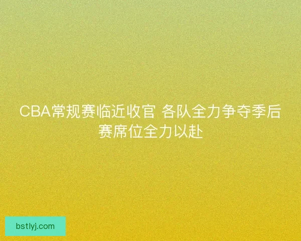 CBA常规赛临近收官 各队全力争夺季后赛席位全力以赴