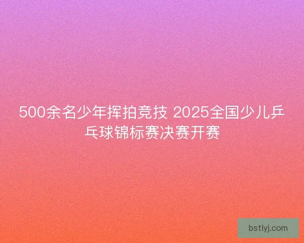 500余名少年挥拍竞技 2025全国少儿乒乓球锦标赛决赛开赛