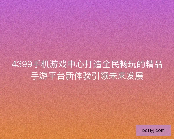 4399手机游戏中心打造全民畅玩的精品手游平台新体验引领未来发展