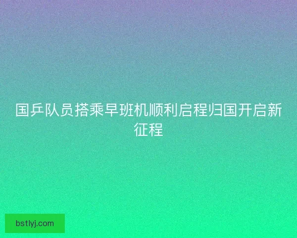 国乒队员搭乘早班机顺利启程归国开启新征程