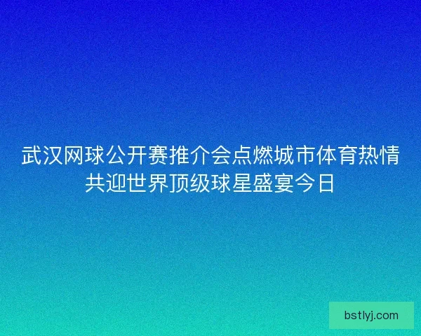 武汉网球公开赛推介会点燃城市体育热情共迎世界顶级球星盛宴今日