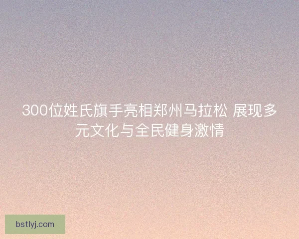 300位姓氏旗手亮相郑州马拉松 展现多元文化与全民健身激情