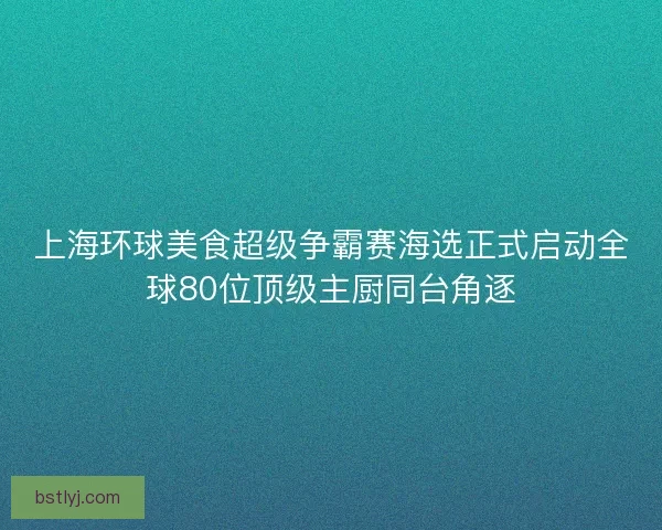 上海环球美食超级争霸赛海选正式启动全球80位顶级主厨同台角逐