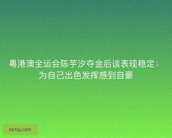 粤港澳全运会陈芋汐夺金后谈表现稳定：为自己出色发挥感到自豪