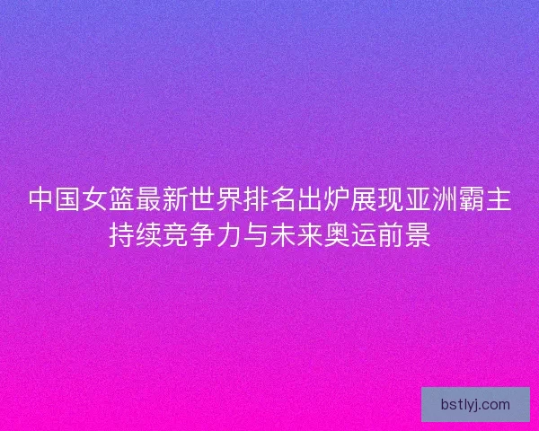 中国女篮最新世界排名出炉展现亚洲霸主持续竞争力与未来奥运前景