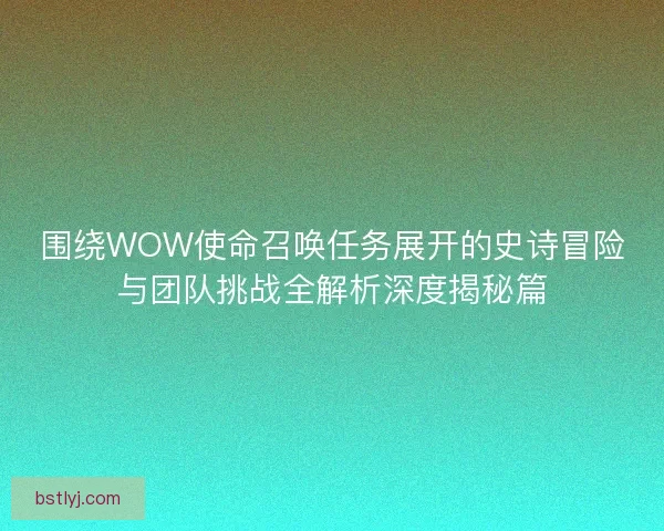围绕WOW使命召唤任务展开的史诗冒险与团队挑战全解析深度揭秘篇