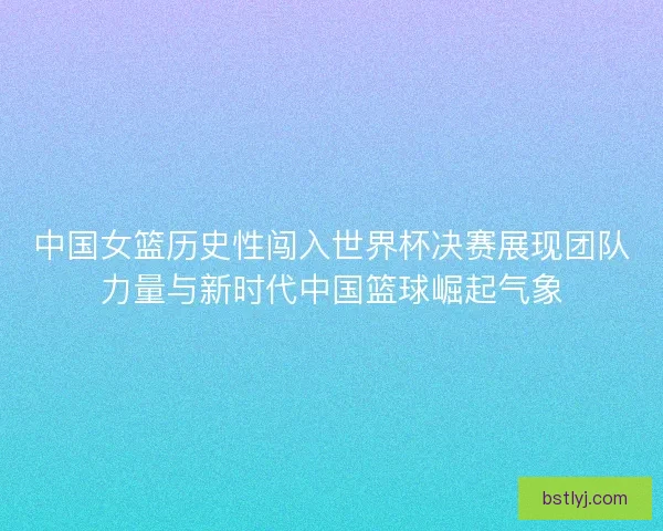中国女篮历史性闯入世界杯决赛展现团队力量与新时代中国篮球崛起气象