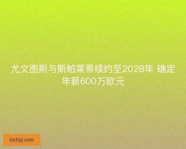 尤文图斯与斯帕莱蒂续约至2028年 确定年薪600万欧元