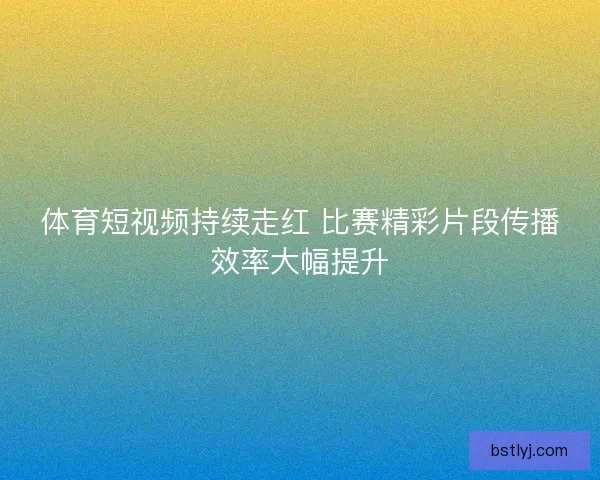 体育短视频持续走红 比赛精彩片段传播效率大幅提升